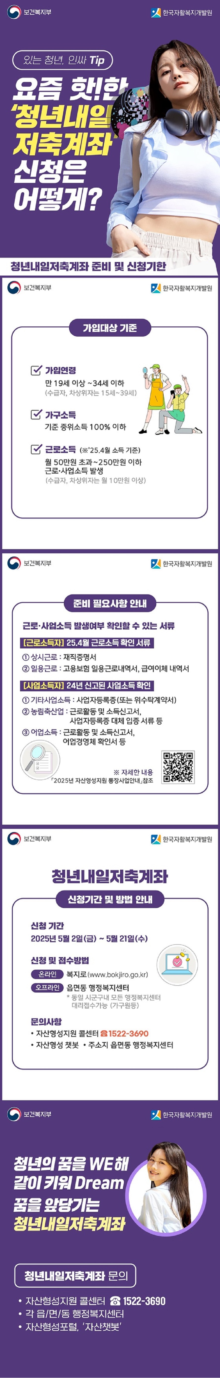 있는 청년, 인싸 Tip 요즘 핫!한 '청년내일저축계좌' 신청은 어떻게? 보건복지부 한국자활복지개발원 청년내일저축계좌 준비 및 신청기한 ■ 가입대상 기준 · 가입연령: 만 19세 이상 ~ 34세 이하(수급자, 차상위자는 15세~39세) · 가구소득: 기준 중위소득 100% 이하 · 근로소득 (※'25.4월 소득기준) 월 50만 원 초과 ~ 250만 원 이하 근로·사업소득 발생 (수급자, 차상위자는 월 10만 원 이상) ■ 준비 필요사항 안내 근로·사업소득 발생 여부를 확인할 수 있는 서류 [근로소득자] 25년 4월 근로소득 확인 서류 ① 상시근로: 재직증명서 ② 일용근로: 고용보험 일용근로내역서, 급여이체 내역서 [사업소득자] 24년 신고된 사업소득 확인 ① 기타사업소득: 사업자등록증(또는 위수탁계약서) ② 농림축산업: 근로활동 및 소득신고서, 사업자등록증 대체 입증 서류 등 ③ 어업소득: 근로활동 및 소득신고서, 어업경영체 확인서 등 * 자세한 내용 2025년 자산형성지원 통장사업안내 참조 ■ 청년내일저축계좌 신청기간 및 방법 안내 · 신청기간: 2025년 5월 2일(금)~5월 21일(수) · 신청 및 접수방법 - 온라인: 복지로(www.bokjiro.go.kr) - 오프라인: 읍면동 행정복지센터 *동일 시군구내 모든 행정복지센터 대리접수가능(가구원동) ■ 문의사항 · 자산형성지원 콜센터 ☎1522-3690 · 주소지 읍/면/동 행정복지센터 · 자산형성 챗봇 청년의 꿈을 WE해 같이 키워 Dream 꿈을 앞당기는 청년내일저축계좌 청년내일저축계좌 문의 · 자산형성지원 콜센터 ☎1522-3690 · 각 읍/면/동 행정복지센터 · 자산형성포털, '자산챗봇'